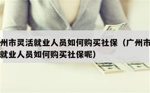 广州市灵活就业人员如何购买社保（广州市灵活就业人员如何购买社保呢）