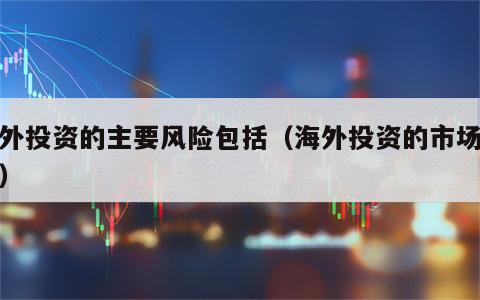 海外投资的主要风险包括（海外投资的市场风险）