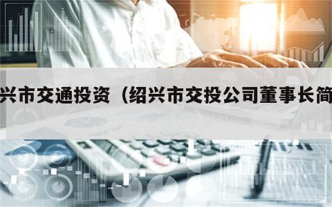 绍兴市交通投资（绍兴市交投公司董事长简历）