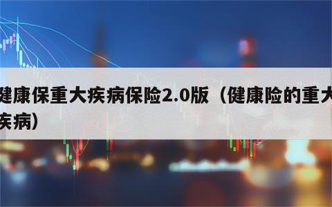 健康保重大疾病保险2.0版（健康险的重大疾病）