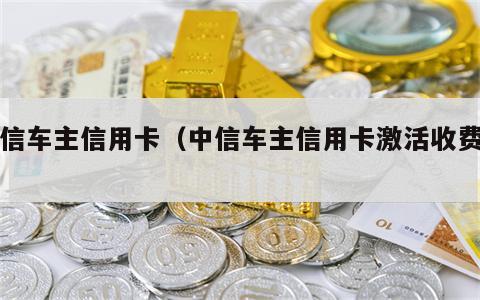 中信车主信用卡（中信车主信用卡激活收费吗）