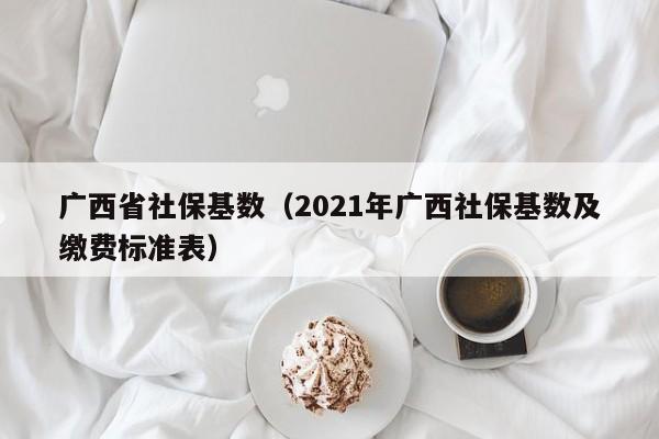 广西省社保基数（2021年广西社保基数及缴费标准表）