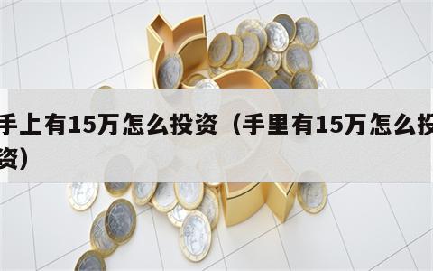 手上有15万怎么投资（手里有15万怎么投资）