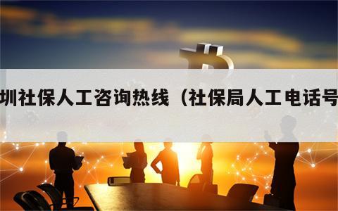 深圳社保人工咨询热线（社保局人工电话号码）