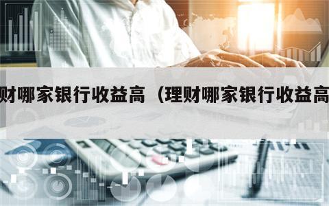 理财哪家银行收益高（理财哪家银行收益高些）