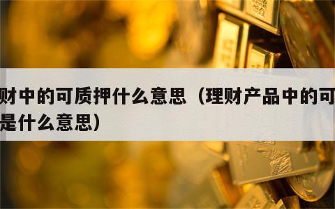 理财中的可质押什么意思（理财产品中的可质押是什么意思）