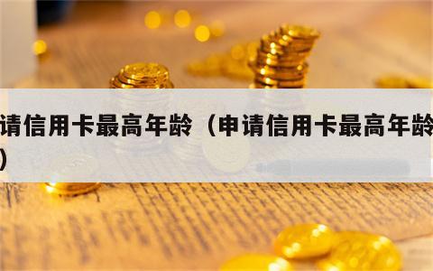 申请信用卡最高年龄（申请信用卡最高年龄限制）