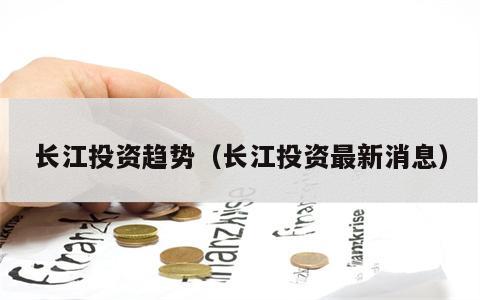 长江投资趋势（长江投资最新消息）