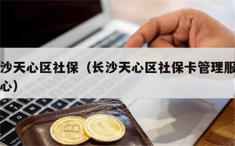 长沙天心区社保（长沙天心区社保卡管理服务中心）