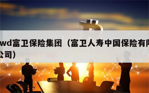 fwd富卫保险集团（富卫人寿中国保险有限公司）
