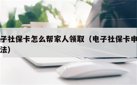 电子社保卡怎么帮家人领取（电子社保卡申领方法）