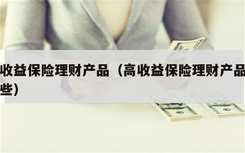 高收益保险理财产品（高收益保险理财产品有哪些）