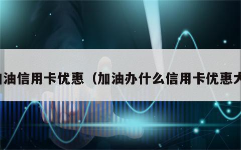 加油信用卡优惠（加油办什么信用卡优惠大）