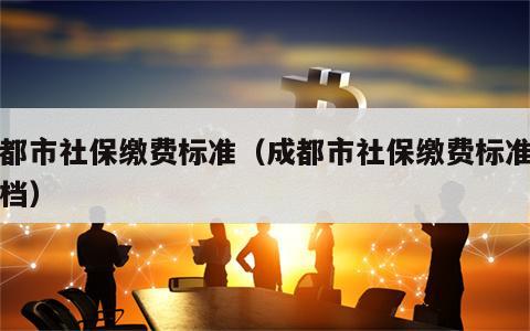 成都市社保缴费标准（成都市社保缴费标准分几档）