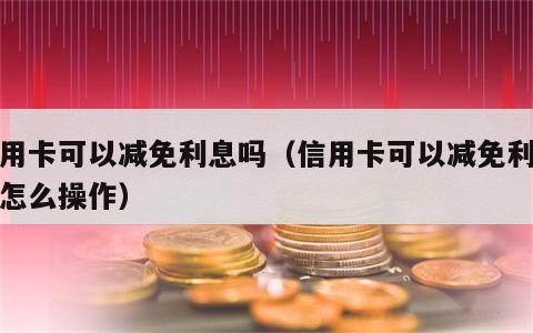 信用卡可以减免利息吗（信用卡可以减免利息吗怎么操作）