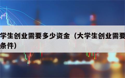 大学生创业需要多少资金（大学生创业需要什么条件）