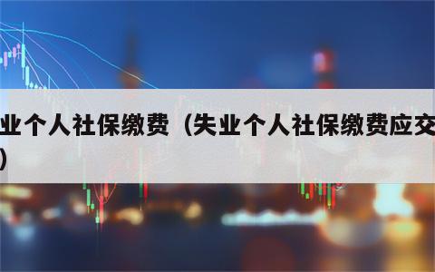 失业个人社保缴费（失业个人社保缴费应交多少）
