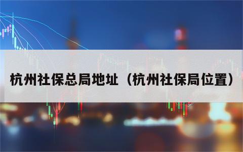 杭州社保总局地址（杭州社保局位置）