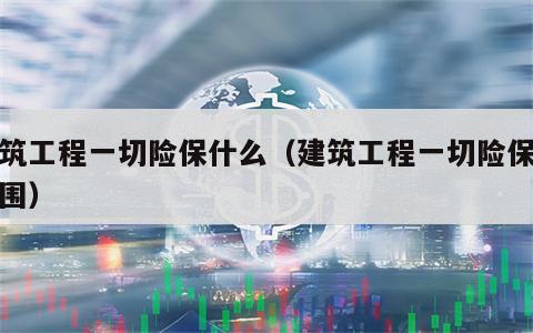 建筑工程一切险保什么（建筑工程一切险保险范围）