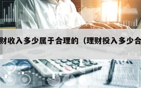 理财收入多少属于合理的（理财投入多少合适）