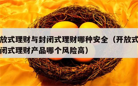 开放式理财与封闭式理财哪种安全（开放式与封闭式理财产品哪个风险高）