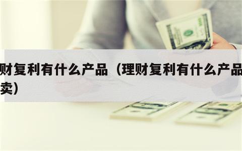 理财复利有什么产品（理财复利有什么产品可以卖）