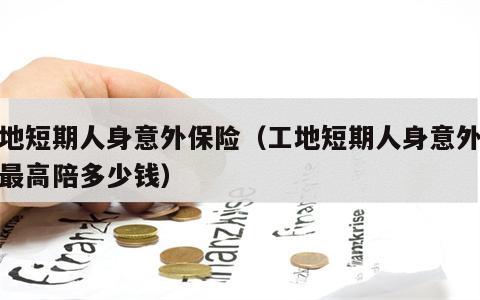 工地短期人身意外保险（工地短期人身意外保险最高陪多少钱）
