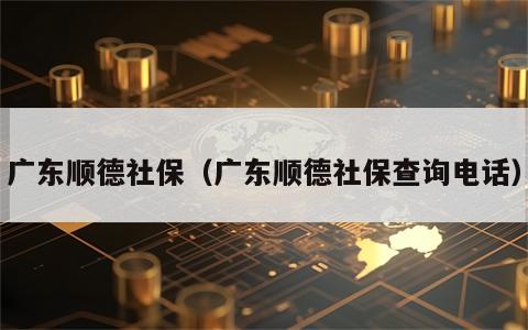 广东顺德社保（广东顺德社保查询电话）