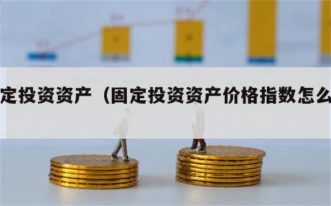 固定投资资产（固定投资资产价格指数怎么算）
