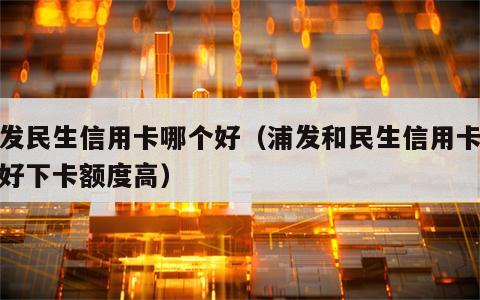 浦发民生信用卡哪个好（浦发和民生信用卡哪个好下卡额度高）