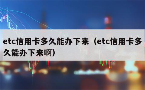 etc信用卡多久能办下来（etc信用卡多久能办下来啊）
