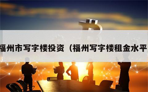 福州市写字楼投资（福州写字楼租金水平）