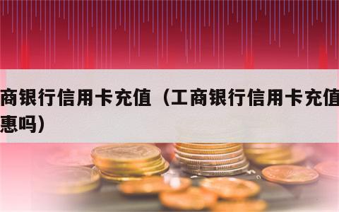 工商银行信用卡充值（工商银行信用卡充值有优惠吗）