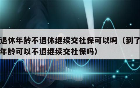 到退休年龄不退休继续交社保可以吗（到了退休年龄可以不退继续交社保吗）