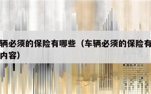 车辆必须的保险有哪些（车辆必须的保险有哪些内容）
