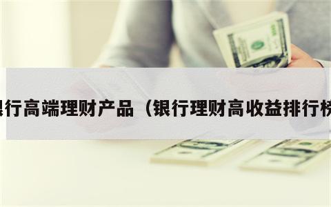 银行高端理财产品（银行理财高收益排行榜）