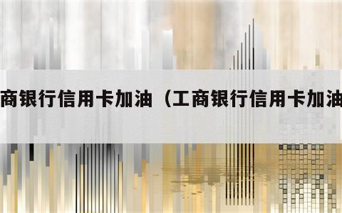 工商银行信用卡加油（工商银行信用卡加油卡）