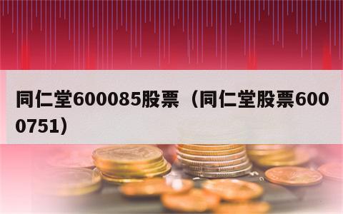 同仁堂600085股票（同仁堂股票6000751）