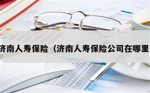 济南人寿保险（济南人寿保险公司在哪里）