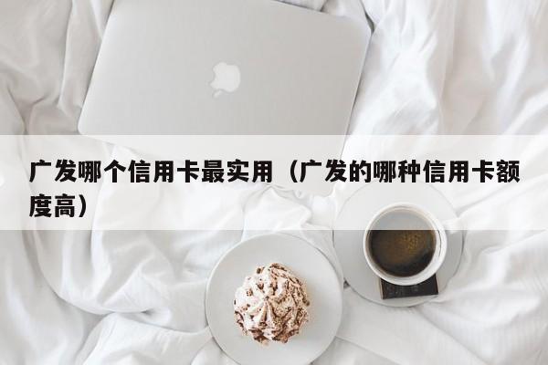 广发哪个信用卡最实用（广发的哪种信用卡额度高）