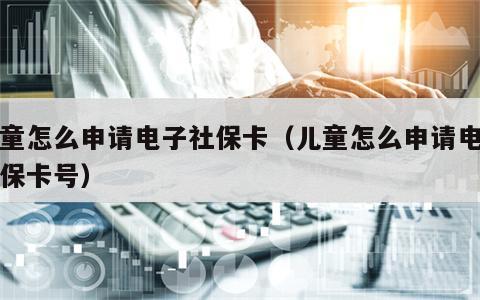 儿童怎么申请电子社保卡（儿童怎么申请电子社保卡号）