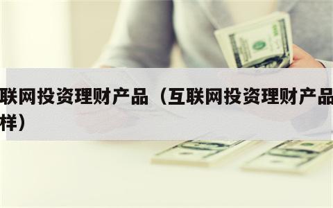 互联网投资理财产品（互联网投资理财产品怎么样）