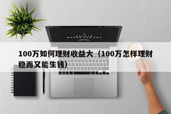 100万如何理财收益大（100万怎样理财稳而又能生钱）
