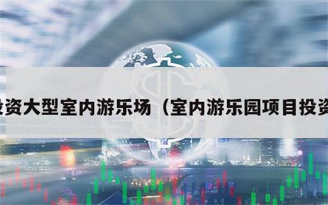 投资大型室内游乐场（室内游乐园项目投资）