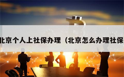 北京个人上社保办理（北京怎么办理社保）