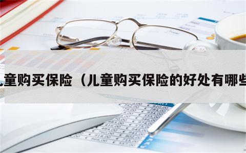 儿童购买保险（儿童购买保险的好处有哪些）