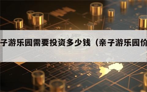 亲子游乐园需要投资多少钱（亲子游乐园价格）