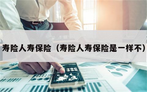 寿险人寿保险（寿险人寿保险是一样不）