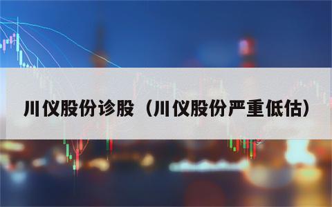 川仪股份诊股（川仪股份严重低估）
