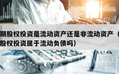 长期股权投资是流动资产还是非流动资产（长期股权投资属于流动负债吗）